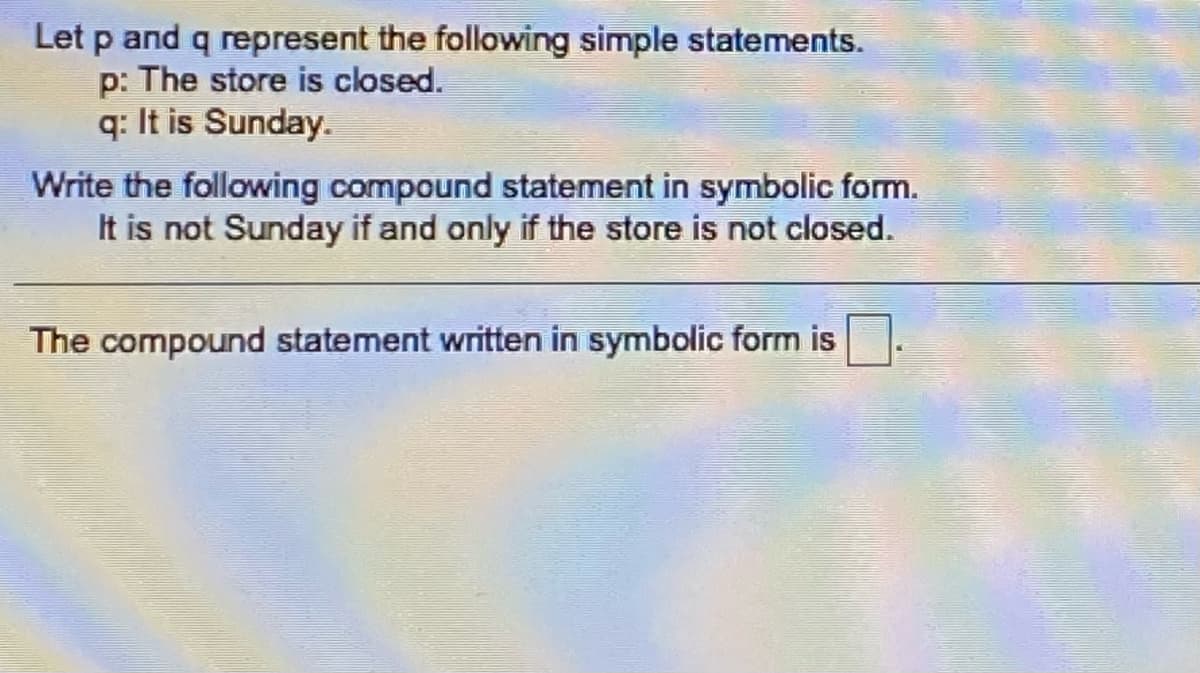 Let p and q represent the following simple statements.
p: The store is closed.
q: It is Sunday.
Write the following compound statement in symbolic form.
It is not Sunday if and only if the store is not closed.
The compound statement written in symbolic form is
