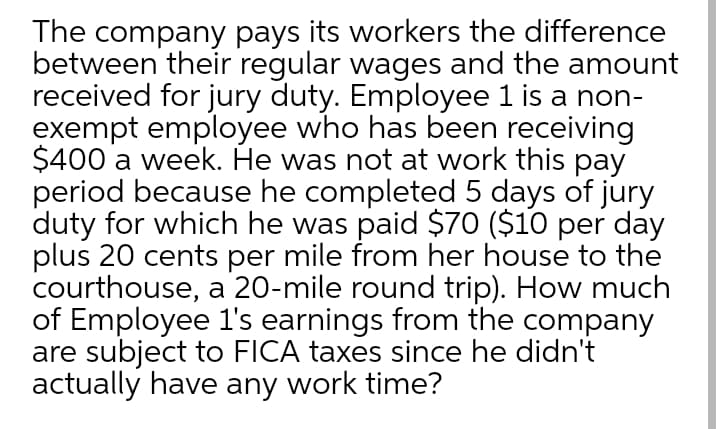 The company pays its workers the difference
between their regular wages and the amount
received for jury duty. Employee 1 is a non-
exempt employee who has been receiving
$400 a week. He was not at work this pay
period because he completed 5 days of jury
duty for which he was paid $70 ($10 per day
plus 20 cents per mile from her house to the
courthouse, a 20-mile round trip). How much
of Employee 1's earnings from the company
are subject to FICA taxes since he didn't
actually have any work time?
