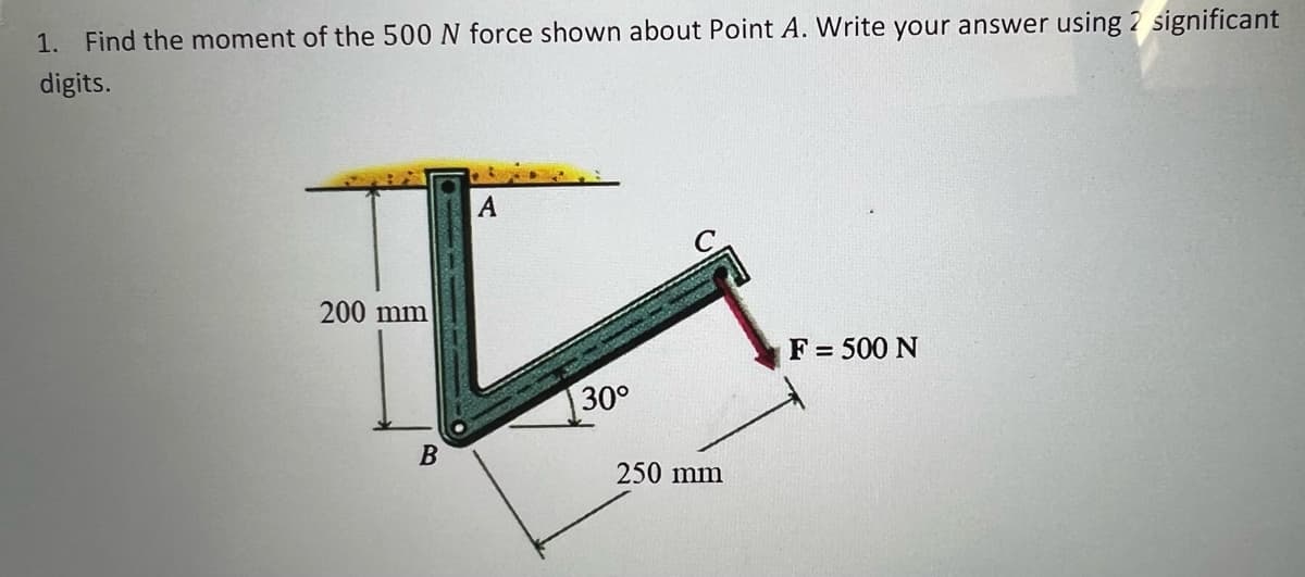 1. Find the moment of the 500 N force shown about Point A. Write your answer using 2 significant
digits.
A
200 mm
F = 500 N
30°
В
250 mm
