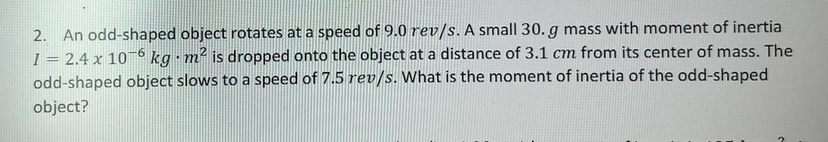 An odd-shaped object rotates at a speed of 9.0 rev/s. A small 30. g mass with moment of inertia
I = 2.4 x 10
2.
kg m is dropped onto the object at a distance of 3.1 cm from its center of mass. The
odd-shaped object slows to a speed of 7.5 rev/s. What is the moment of inertia of the odd-shaped
object?
