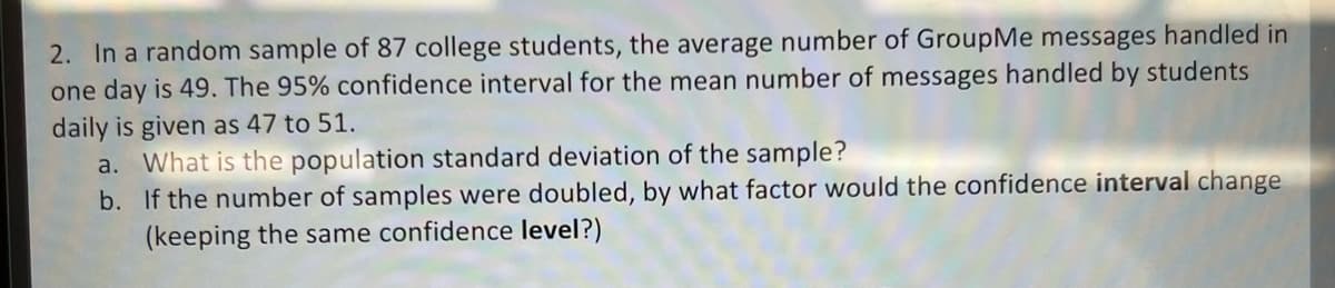 2. In a random sample of 87 college students, the average number of GroupMe messages handled in
one day is 49. The 95% confidence interval for the mean number of messages handled by students
daily is given as 47 to 51.
a. What is the population standard deviation of the sample?
b. If the number of samples were doubled, by what factor would the confidence interval change
(keeping the same confidence level?)
