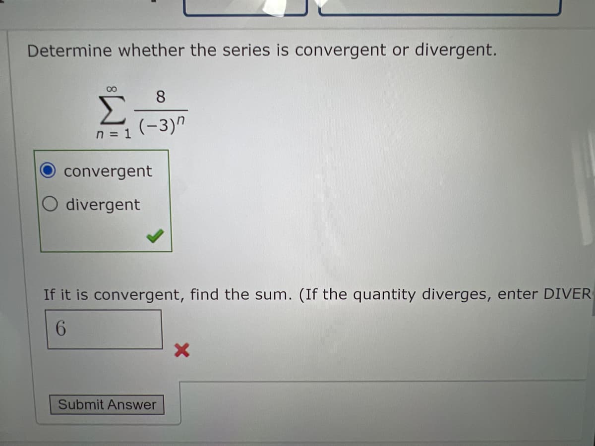 Determine whether the series is convergent or divergent.
00
Σ
(-3)"
8.
n = 1
convergent
O divergent
If it is convergent, find the sum. (If the quantity diverges, enter DIVER
Submit Answer
