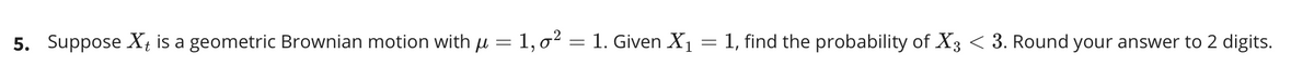 5. Suppose X÷
a geometric Brownian motion with u = 1, o² = 1. Given X1
1, find the probability of X3 < 3. Round your answer to 2 digits.
