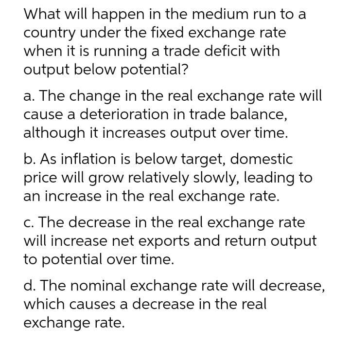 What will happen in the medium run to a
country under the fixed exchange rate
when it is running a trade deficit with
output below potential?
a. The change in the real exchange rate will
cause a deterioration in trade balance,
although it increases output over time.
b. As inflation is below target, domestic
price will grow relatively slowly, leading to
an increase in the real exchange rate.
c. The decrease in the real exchange rate
will increase net exports and return output
to potential over time.
d. The nominal exchange rate will decrease,
which causes a decrease in the real
exchange rate.
