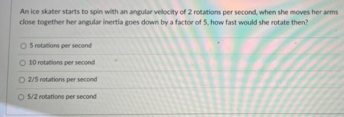 An ice skater starts to spin with an angular velocity of 2 rotations per second, when she moves her arms
close together her angular inertia goes down by a factor of 5, how fast would she rotate then?
5 rotations per second
O 10 rotations per second
2/5 rotations per second
O 5/2 rotations per second
