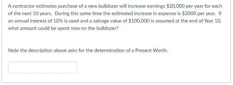 A contractor estimates purchase of a new bulldozer will increase earnings $20,000 per year for each
of the next 10 years. During this same time the estimated increase in expense is $2000 per year. If
an annual interest of 10% is used and a salvage value of $100,000 is assumed at the end of Year 10,
what amount could be spent now on the bulldozer?
Note the description above asks for the determination of a Present Worth.
