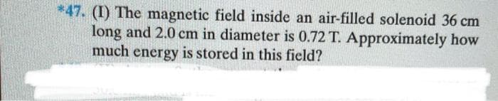 *47. (I) The magnetic field inside an air-filled solenoid 36 cm
long and 2.0 cm in diameter is 0.72 T. Approximately how
much energy is stored in this field?
