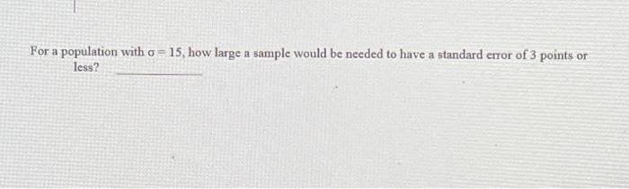 For a population with o =
less?
15, how large a sample would be needed to have a standard error of 3 points or
