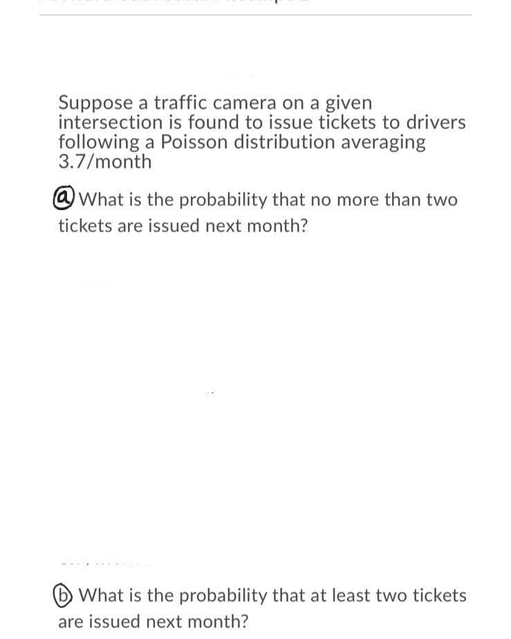 Suppose a traffic camera on a given
intersection is found to issue tickets to drivers
following a Poisson distribution averaging
3.7/month
@What is the probability that no more than two
tickets are issued next month?
(b What is the probability that at least two tickets
are issued next month?
