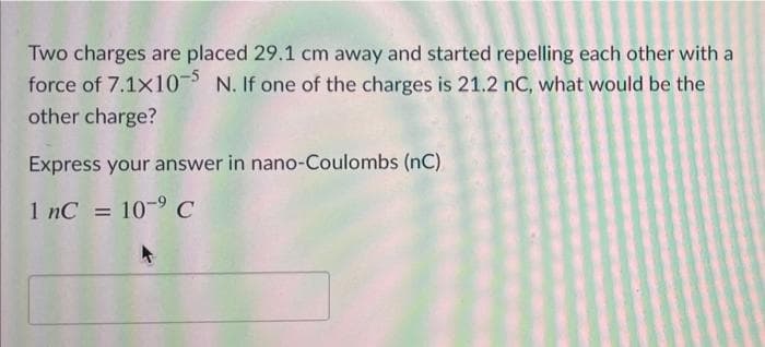 Two charges are placed 29.1 cm away and started repelling each other with a
force of 7.1x10 N. If one of the charges is 21.2 nC, what would be the
other charge?
Express your answer in nano-Coulombs (nC)
1 nC = 10-9C
%3D
