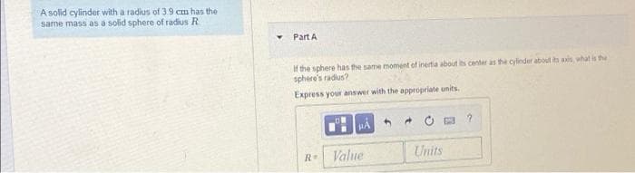 A solid cylinder with a radius of 3.9 cm has the
same mass as a solid sphere of radius R
Part A
If the sphere has the same moment of inertia about its center as the cylinder about its axin, what is the
sphere's radius?
Express your answer with the appropriate units.
Value
Units
R
