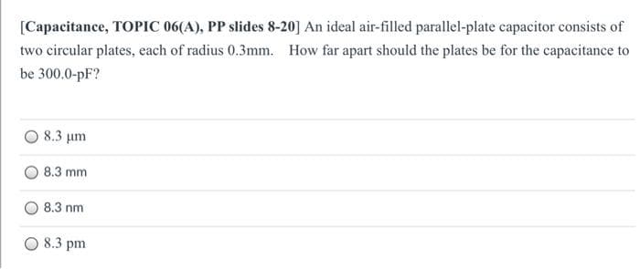 [Capacitance, TOPIC 06(A), PP slides 8-20] An ideal air-filled parallel-plate capacitor consists of
two circular plates, each of radius 0.3mm. How far apart should the plates be for the capacitance to
be 300.0-pF?
8.3 um
8.3 mm
8.3 nm
O 8.3 pm
