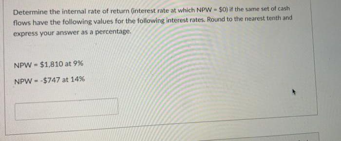 Determine the internal rate of return (interest rate at which NPW - $0) if the same set of cash
flows have the following values for the following interest rates. Round to the nearest tenth and
express your answer as a percentage.
NPW = $1,810 at 9%
NPW = -$747 at 14%
