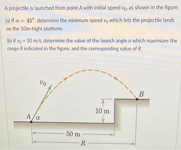 A projectile is launched from point A with initial speed vo, as shown in the figure.
(a) If a = 45°, determine the minimum speed vo which lets the projectile lands
on the 10m-hight platform.
(b) If vo = 30 m/s, determine the value of the launch angle a which maximizes the
range R indicated in the figure, and the corresponding value of R.
B
10 m
A
/a
50 m
R-

