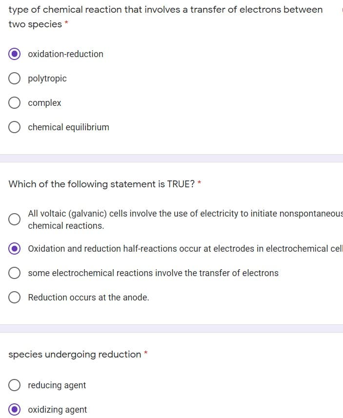 type of chemical reaction that involves a transfer of electrons between
two species *
oxidation-reduction
polytropic
complex
chemical equilibrium
Which of the following statement is TRUE? *
All voltaic (galvanic) cells involve the use of electricity to initiate nonspontaneous
chemical reactions.
Oxidation and reduction half-reactions occur at electrodes in electrochemical cel
some electrochemical reactions involve the transfer of electrons
Reduction occurs at the anode.
species undergoing reduction
reducing agent
O oxidizing agent
