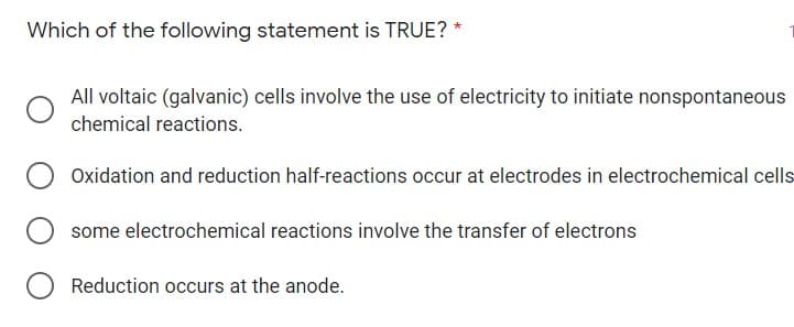 Which of the following statement is TRUE? *
All voltaic (galvanic) cells involve the use of electricity to initiate nonspontaneous
chemical reactions.
Oxidation and reduction half-reactions occur at electrodes in electrochemical cells
some electrochemical reactions involve the transfer of electrons
Reduction occurs at the anode.
