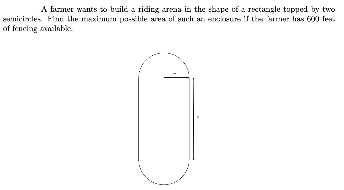A farmer wants to build a riding arena in the shape of a rectangle topped by two
semicircles. Find the maximum possible area of such an enclosure if the farmer has 600 feet
of fencing available.
