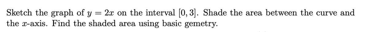 Sketch the graph of y
the x-axis. Find the shaded area using basic gemetry.
= 2x on the interval [0, 3]. Shade the area between the curve and
