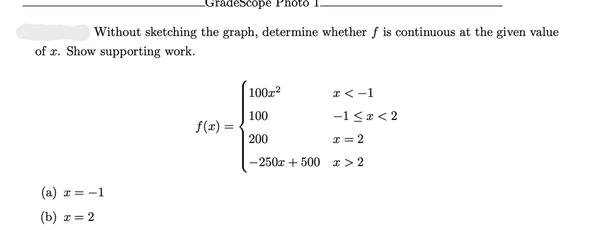 GradeScope Photo I
Without sketching the graph, determine whether f is continuous at the given value
of x. Show supporting work.
100x?
x < -1
100
-1 < x < 2
f(x) =
200
x = 2
—250х + 500 х>2
(а) х — —1
(b) х —
2

