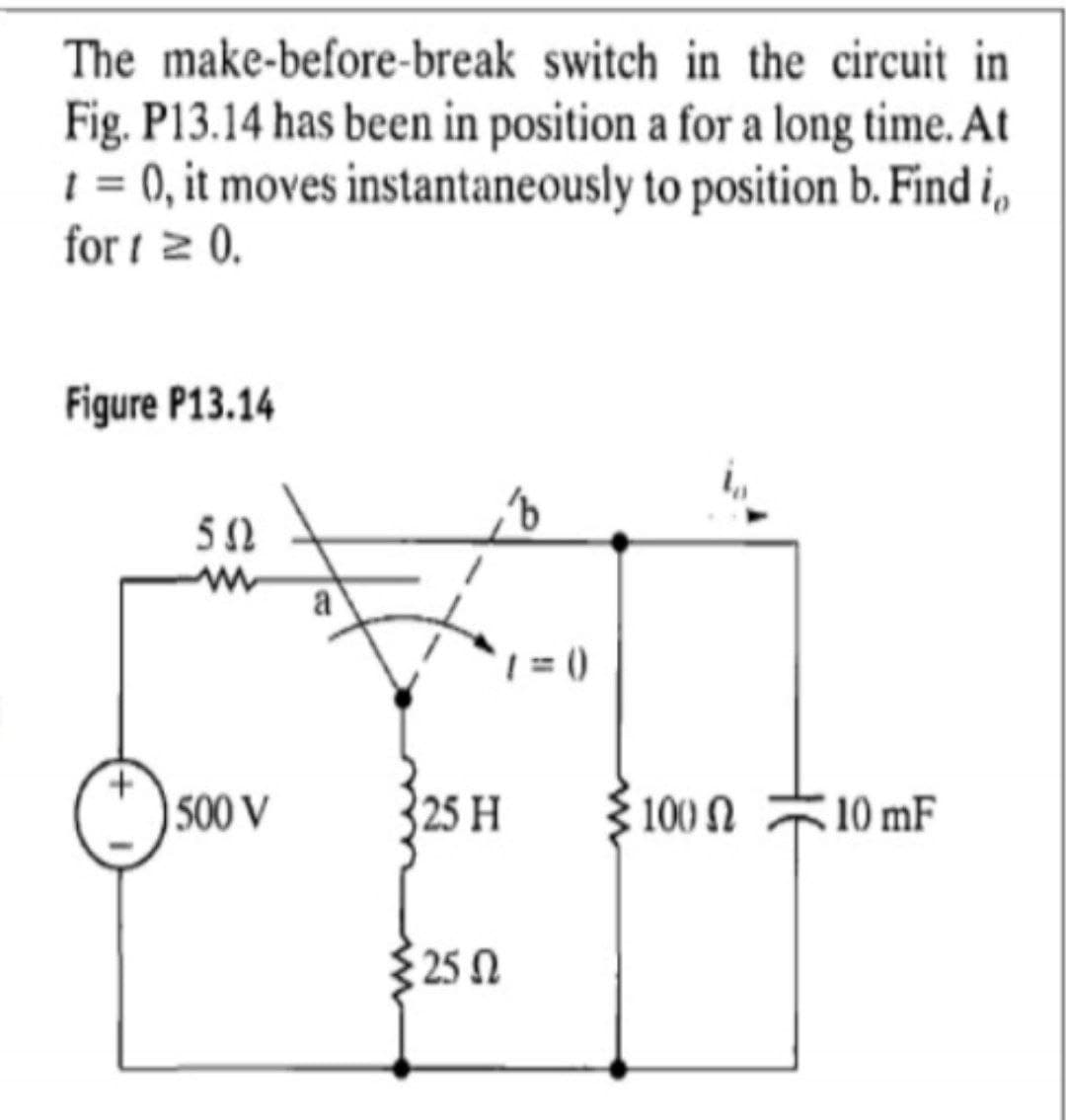 The make-before-break switch in the circuit in
Fig. P13.14 has been in position a for a long time. At
1 = 0, it moves instantaneously to position b. Find i,
for i 2 0.
Figure P13.14
50
a
|500 V
25 H
$ 100 N
10 mF
{ 25 N
