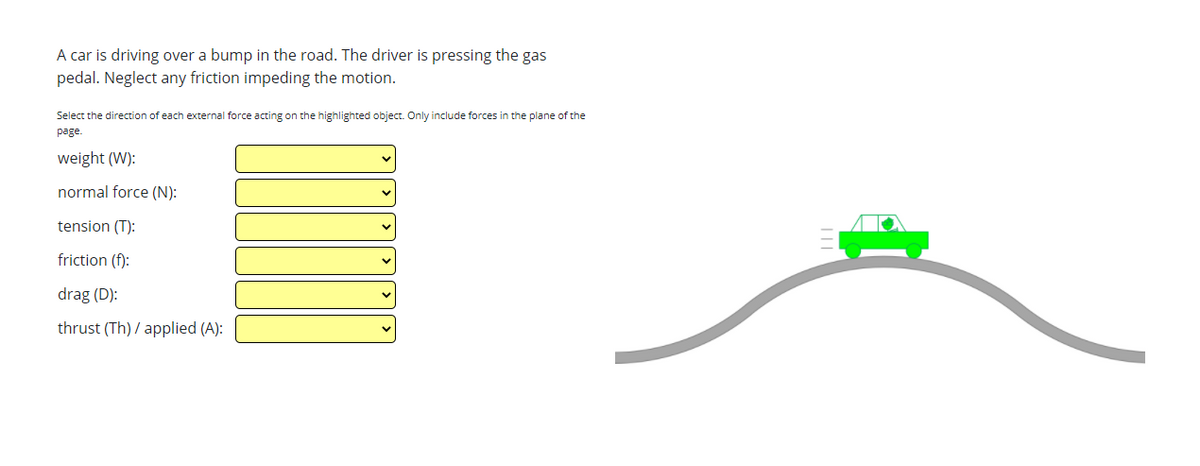 A car is driving over a bump in the road. The driver is pressing the gas
pedal. Neglect any friction impeding the motion.
Select the direction of each external force acting on the highlighted object. Only include forces in the plane of the
page.
weight (W):
normal force (N):
tension (T):
friction (f):
drag (D):
thrust (Th) / applied (A):
