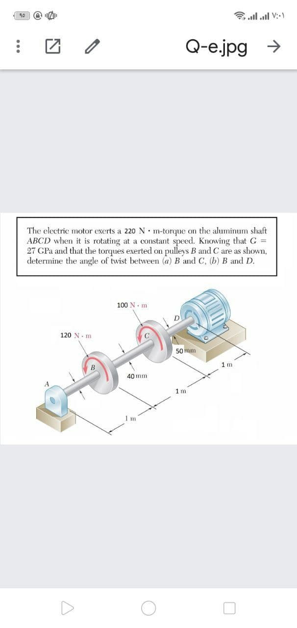 10
a ll ull V:-1
Q-e.jpg
->
The electric motor exerts a 220 N• m-torque on the aluminum shaft
ABCD when it is rotating at a constant speed. Knowing that G =
27 GPa and that the torques exerted on pulleys B and C are as shown,
determine the angle of twist between (a) B and C, (b) B and D.
100 N. m
D
120 N- m
50 mm
1 m
40 mm
1 m
1 m
