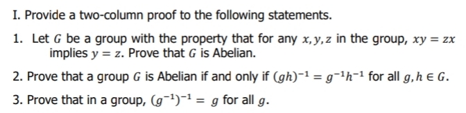 I. Provide a two-column proof to the following statements.
1. Let G be a group with the property that for any x,y, z in the group, xy = zx
implies y = z. Prove that G is Abelian.
2. Prove that a group G is Abelian if and only if (gh)-1 = g¬1h-1 for all g,h e G.
3. Prove that in a group, (g¬')-1 = g for all g.
