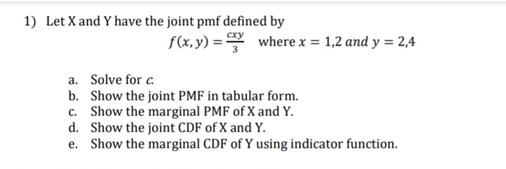 1) Let X and Y have the joint pmf defined by
f(x, y) = where x = 1,2 and y = 2,4
a. Solve for c.
b. Show the joint PMF in tabular form.
Show the marginal PMF of X and Y.
d. Show the joint CDF of X and Y.
e. Show the marginal CDF of Y using indicator function.
