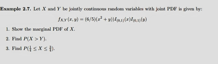 Example 2.7. Let X and Y be jointly continuous random variables with joint PDF is given by:
fx,Y (x, y) = (6/5)(æ² + y))I(o,1)(x)I(0,1)(4)
1. Show the marginal PDF of X.
2. Find P(X > Y).
3. Find P( < X < }).
