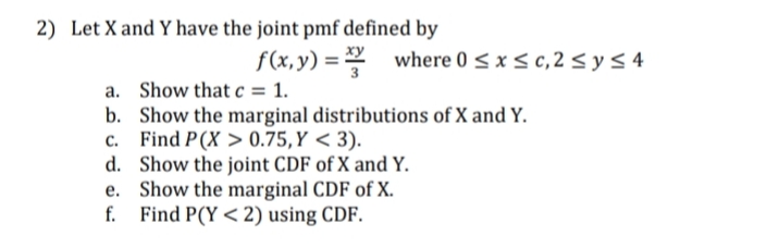 2) Let X and Y have the joint pmf defined by
f(x,y) = where 0 < x < c, 2 < y3 4
a. Show that c = 1.
b. Show the marginal distributions of X and Y.
c. Find P(X > 0.75,Y < 3).
d. Show the joint CDF of X and Y.
e. Show the marginal CDF of X.
f. Find P(Y < 2) using CDF.

