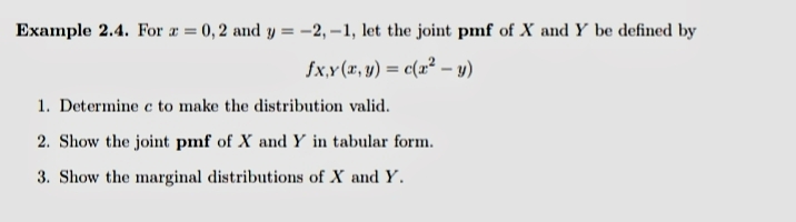 Example 2.4. For a = 0, 2 and y = –-2, –1, let the joint pmf of X and Y be defined by
fx,y (x, y) = c(x² – y)
1. Determine c to make the distribution valid.
2. Show the joint pmf of X and Y in tabular form.
3. Show the marginal distributions of X and Y.
