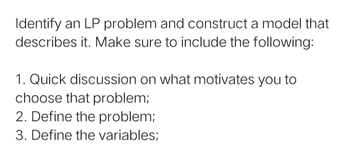 Identify an LP problem and construct a model that
describes it. Make sure to include the following:
1. Quick discussion on what motivates you to
choose that problem;
2. Define the problem;
3. Define the variables;
