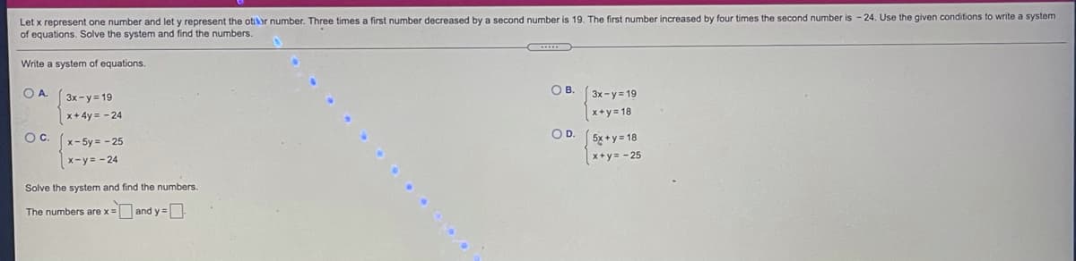 Let x represent one number and let y represent the otior number. Three times a first number decreased by a second number is 19. The first number increased by four times the second number is - 24. Use the given conditions to write a system
of equations. Solve the system and find the numbers.
Write a system of equations.
OA.
O B.
3x-y 19
3x-y= 19
x+4y = - 24
Oc. (x-5y = - 25
x+y= 18
OD.
5x +y = 18
x+y= - 25
x-y= - 24
Solve the system and find the numbers.
The numbers are x= and y =
