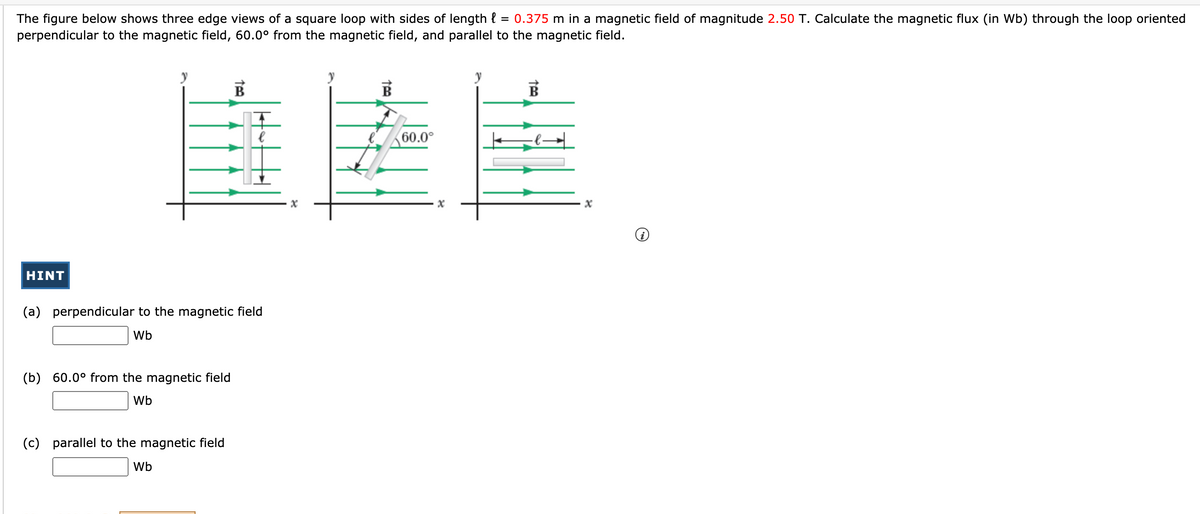 The figure below shows three edge views of a square loop with sides of length { = 0.375 m in a magnetic field of magnitude 2.50 T. Calculate the magnetic flux (in Wb) through the loop oriented
perpendicular to the magnetic field, 60.0° from the magnetic field, and parallel to the magnetic field.
60.0°
HINT
(a) perpendicular to the magnetic field
Wb
(b) 60.0° from the magnetic field
Wb
(c) parallel to the magnetic field
Wb
