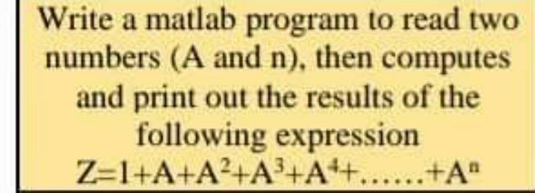 Write a matlab program to read two
numbers (A and n), then computes
and print out the results of the
following expression.
Z=1+A+A²+A³+A++......+Aª