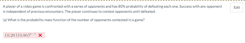 A player of a video game is confronted with a series of opponents and has 80% probability of defeating each one. Success with any opponent
Edit
is independent of previous encounters. The player continues to contest opponents until defeated.
(a) What is the probability mass function of the number of opponents contested in a game?
|(0.20)(0.80)*-1 x
