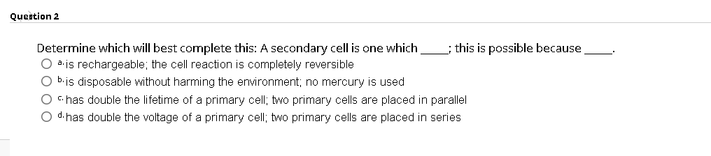 Question 2
; this is possible because
Determine which will best complete this: A secondary cell is one which
O a.is rechargeable; the cell reaction is completely reversible
O b.is disposable without harming the environment; no mercury is used
O C.has double the lifetime of a primary cell; two primary cells are placed in parallel
O d. has double the voltage of a primary cell; two primary cells are placed in series
