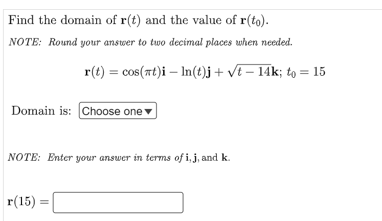 Find the domain of r(t) and the value of r(to).
NOTE: Round your answer to two decimal places when needed.
r(t) = cos(at)i — ln(t)j + √t − 14k; to
=
Domain is: Choose one ▼
NOTE: Enter your answer in terms of i, j, and k.
r(15)
=
15