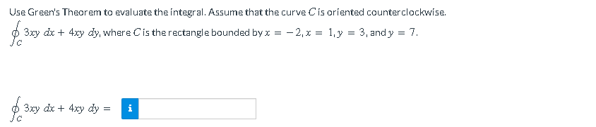 Use Green's Theorem to evaluate the integral. Assume that the curve Cis oriented counterclockwise.
3xy dx + 4xy dy, where Cis the rectangle bounded by x = - 2, x = 1,y = 3, and y = 7.
3xy dx + 4xy dy
i
=
