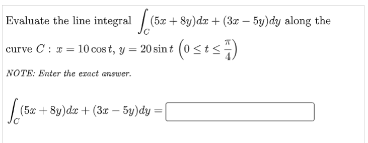 Evaluate the line integral / (5x + 8y)dx + (3x – 5y)dy along the
curve C : x = 10 cos t, y = 20 sin t (0<t<÷)
NOTE: Enter the exact answer.
(5ax + 8y)dx + (3x – 5y)dy
