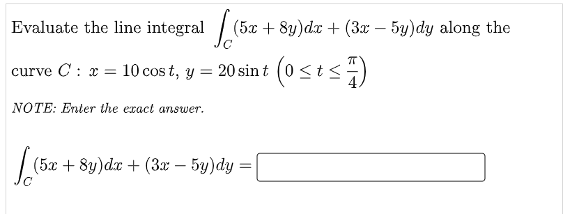 Evaluate the line integral
(5x + 8y)dx + (3x – 5y)dy along the
-
curve C : x =
10 cos t, y = 20 sin t (0<t <)
NOTE: Enter the exact answer.
(5x + 8y)dx + (3x – 5y)dy =
-
