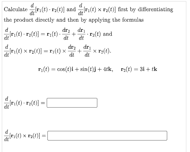 Calculate d[rı(t) - r2(t)] and d[rı(t) × r2(t)] first by differentiating
the product directly and then by applying the formulas
d
dr₂ dri
[ri(t) r₂(t)] = r₁(t). + r₂(t) and
dt
dt dt
dri
d
dr2
[r₁(t) x r₂(t)] = r₁(t) x + x r₂(t).
dt
dt dt
r₁(t) = cos(t)i + sin(t)j + 4tk, r₂(t) = 3i+ tk
d
dt
¿[r₁(t) · r₂(t)] =
[
d
dt
[ri(t) x r₂(t)] =