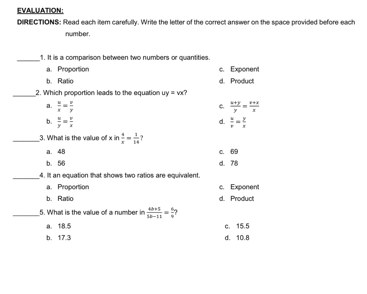 EVALUATION:
DIRECTIONS: Read each item carefully. Write the letter of the correct answer on the space provided before each
number.
1. It is a comparison between two numbers or quantities.
а. Proportion
с. Еxponent
b. Ratio
d. Product
_2. Which proportion leads to the equation uy = vx?
u+y
C.
y
и
v+x
а.
y
и
b.
y
d.
%3D
%3D
3. What is the value of x in =÷?
%3D
a. 48
С. 69
b. 56
d. 78
4. It an equation that shows two ratios are equivalent.
a. Proportion
c. Exponent
b. Ratio
d. Product
4b+5
5. What is the value of a number in
5b-11
a. 18.5
c. 15.5
b. 17.3
d. 10.8
