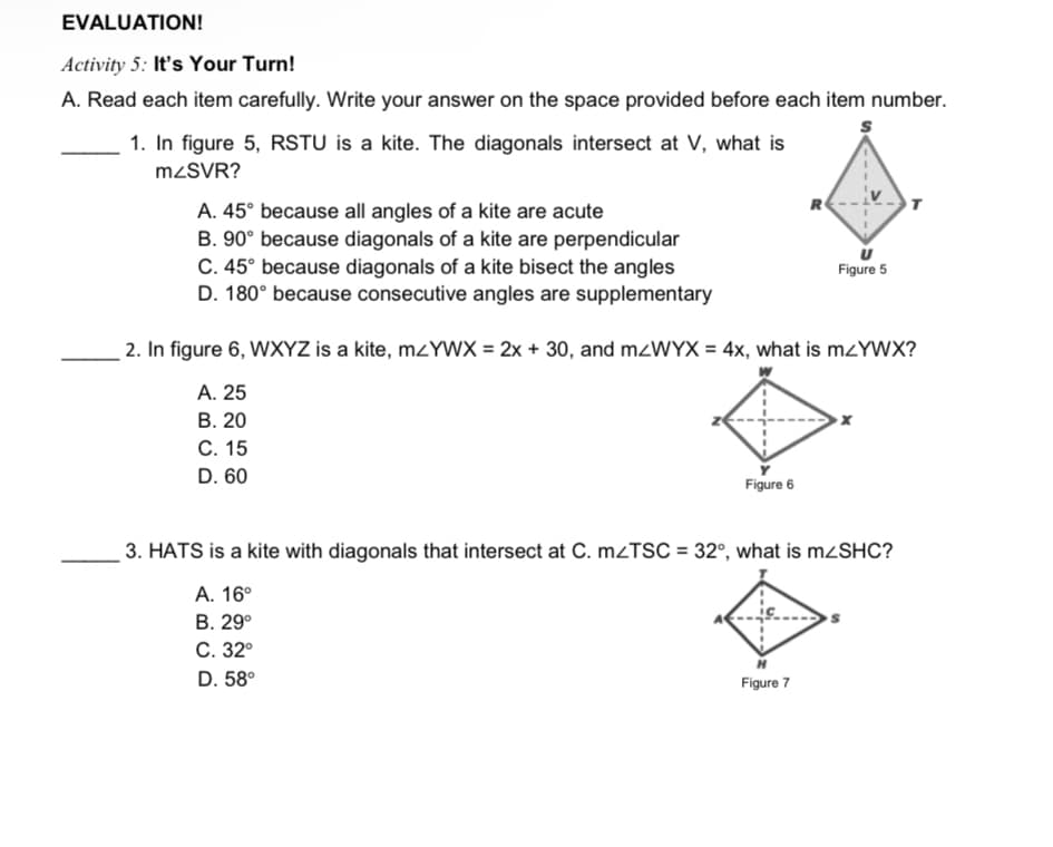 EVALUATION!
Activity 5: It's Your Turn!
A. Read each item carefully. Write your answer on the space provided before each item number.
1. In figure 5, RSTU is a kite. The diagonals intersect at V, what is
M2SVR?
R
A. 45° because all angles of a kite are acute
B. 90° because diagonals of a kite are perpendicular
C. 45° because diagonals of a kite bisect the angles
D. 180° because consecutive angles are supplementary
Figure 5
2. In figure 6, WXYZ is a kite, mzYWX = 2x + 30, and M2WYX = 4x, what is mzYWX?
А. 25
В. 20
С. 15
D. 60
Figure 6
3. HATS is a kite with diagonals that intersect at C. M2TSC = 32°, what is MZSHC?
А. 16°
В. 29°
С. 32°
D. 58°
Figure 7
