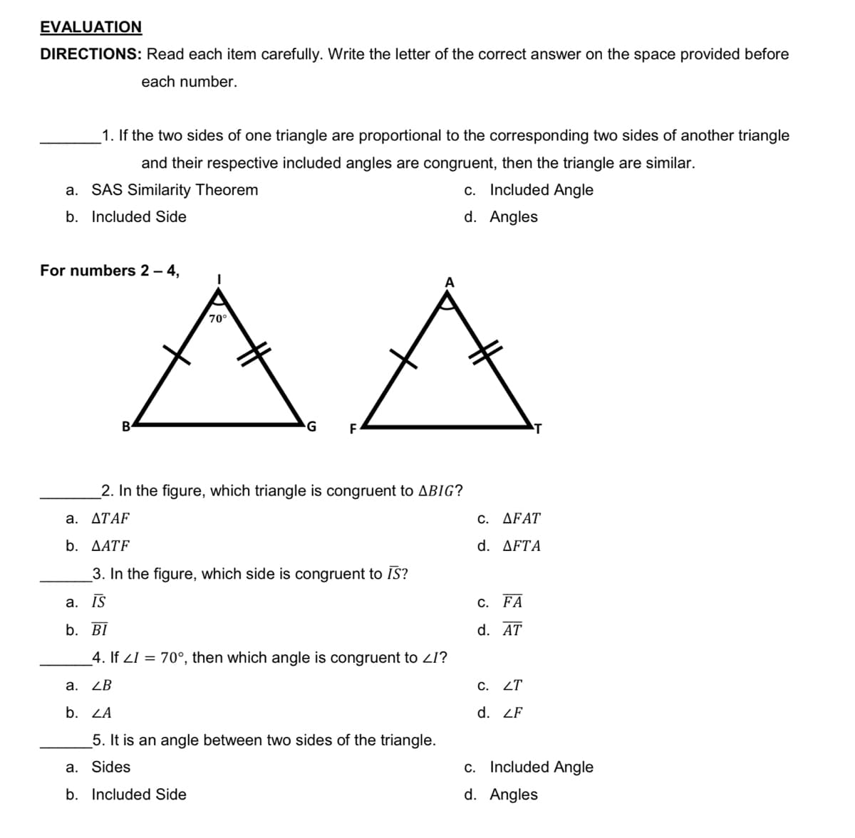 EVALUATION
DIRECTIONS: Read each item carefully. Write the letter of the correct answer on the space provided before
each number.
1. If the two sides of one triangle are proportional to the corresponding two sides of another triangle
and their respective included angles are congruent, then the triangle are similar.
a. SAS Similarity Theorem
c. Included Angle
b. Included Side
d. Angles
AA
For numbers 2 – 4,
70°
G
F
2. In the figure, which triangle is congruent to ABIG?
a. ΔΤΑF
C. ΔFAΤ
b. AATF
d. ΔFTΑ
_3. In the figure, which side is congruent to IS?
а. IS
С. FA
b. BĪ
d. AT
_4. If ZI = 70°, then which angle is congruent to ZI?
a. ZB
C. ZT
b. ZA
d. ZF
5. It is an angle between two sides of the triangle.
a. Sides
c. Included Angle
b. Included Side
d. Angles
