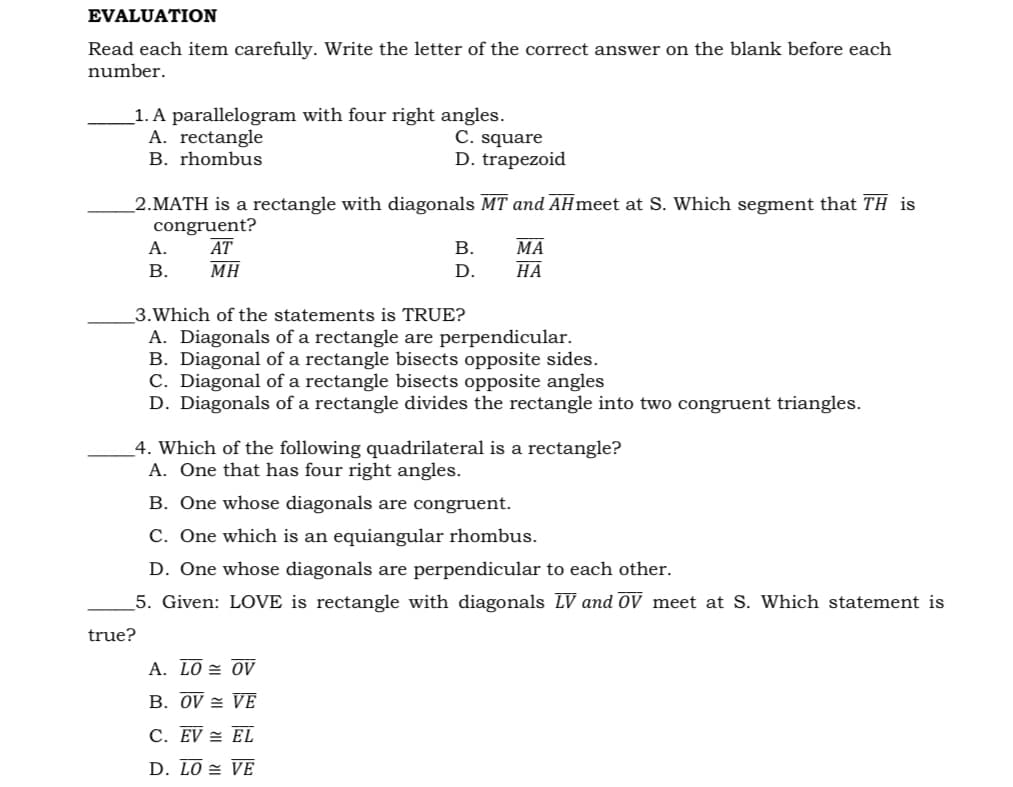 EVALUATION
Read each item carefully. Write the letter of the correct answer on the blank before each
number.
_1. A parallelogram with four right angles.
A. rectangle
B. rhombus
C. square
D. trapezoid
2.MATH is a rectangle with diagonals MT and AHmeet at S. Which segment that TH is
congruent?
AT
МА
НА
А.
В.
В.
MH
D.
3.Which of the statements is TRUE?
A. Diagonals of a rectangle are perpendicular.
B. Diagonal of a rectangle bisects opposite sides.
C. Diagonal of a rectangle bisects opposite angles
D. Diagonals of a rectangle divides the rectangle into two congruent triangles.
_4. Which of the following quadrilateral is a rectangle?
A. One that has four right angles.
B. One whose diagonals are congruent.
C. One which is an equiangular rhombus.
D. One whose diagonals are perpendicular to each other.
5. Given: LOVE is rectangle with diagonals LV and oV meet at S. Which statement is
true?
A. LO = OV
B. OV = VE
C. EV = EL
D. LO = VE
