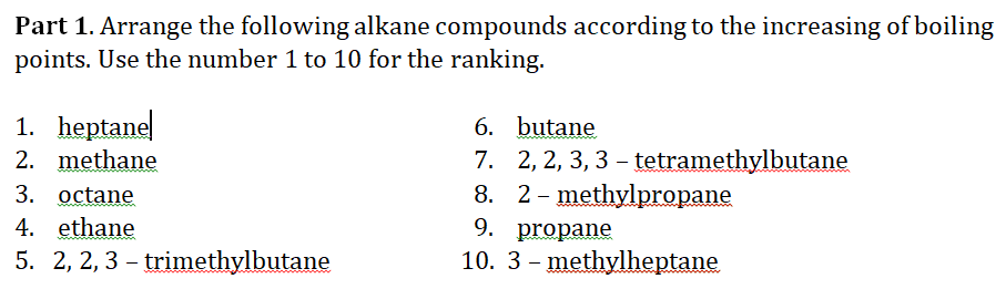 Part 1. Arrange the following alkane compounds according to the increasing of boiling
points. Use the number 1 to 10 for the ranking.
1. heptane
2. methane
6. butane
7. 2, 2, 3, 3 – tetramethylbutane
8. 2- methylpropane
9. propane
10. 3 - methylheptane
3. octane
4. ethane
5. 2, 2, 3 – trimethylbutane
