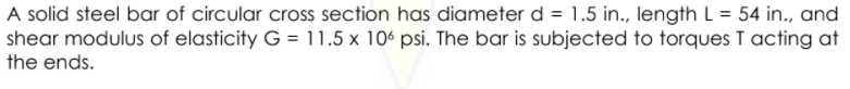 A solid steel bar of circular cross section has diameter d = 1.5 in., length L = 54 in., and
shear modulus of elasticity G = 11.5 x 106 psi. The bar is subjected to torques I acting at
the ends.
