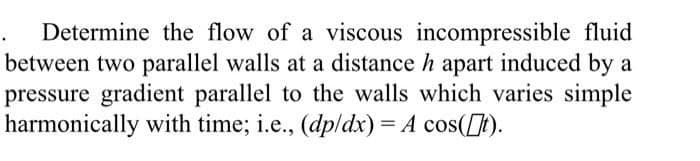 Determine the flow of a viscous incompressible fluid
between two parallel walls at a distance h apart induced by a
pressure gradient parallel to the walls which varies simple
harmonically with time; i.e., (dp/dx) = A cos([t).
