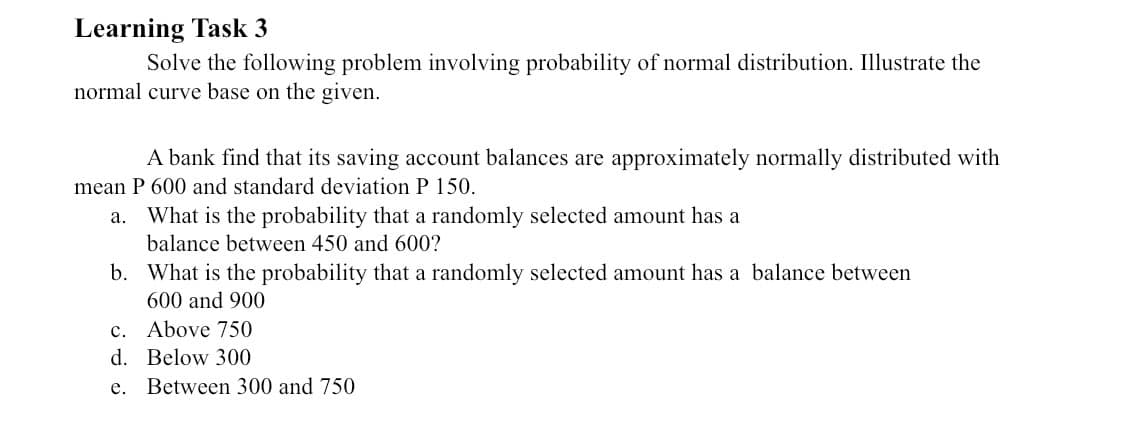 Learning Task 3
Solve the following problem involving probability of normal distribution. Illustrate the
normal curve base on the given.
A bank find that its saving account balances are approximately normally distributed with
mean P 600 and standard deviation P 150.
What is the probability that a randomly selected amount has a
balance between 450 and 600?
a.
b. What is the probability that a randomly selected amount has a balance between
600 and 900
c. Above 750
d. Below 300
е.
Between 300 and 750
